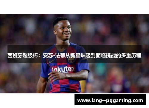西班牙超级杯:安苏·法蒂从新星崛起到面临挑战的多重历程 西班牙超级杯:安苏·法蒂从新星崛起到面临挑战的多重历程
