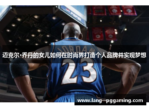 迈克尔·乔丹的女儿如何在时尚界打造个人品牌并实现梦想 迈克尔·乔丹的女儿如何在时尚界打造个人品牌并实现梦想