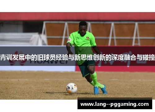 青训发展中的旧球员经验与新思维创新的深度融合与碰撞 青训发展中的旧球员经验与新思维创新的深度融合与碰撞
