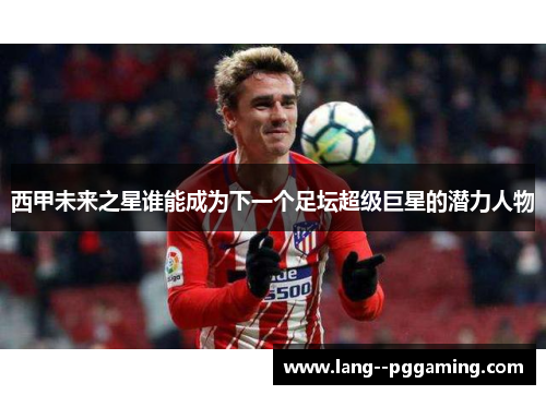 西甲未来之星谁能成为下一个足坛超级巨星的潜力人物