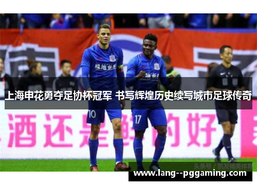 上海申花勇夺足协杯冠军 书写辉煌历史续写城市足球传奇 上海申花勇夺足协杯冠军 书写辉煌历史续写城市足球传奇