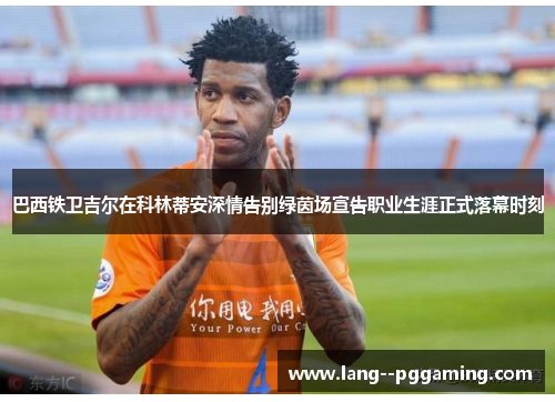 巴西铁卫吉尔在科林蒂安深情告别绿茵场宣告职业生涯正式落幕时刻 巴西铁卫吉尔在科林蒂安深情告别绿茵场宣告职业生涯正式落幕时刻