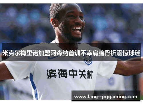 米克尔梅里诺加盟阿森纳首训不幸肩膀骨折震惊球迷