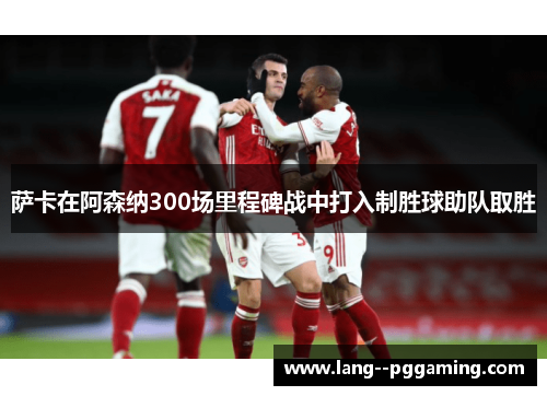 萨卡在阿森纳300场里程碑战中打入制胜球助队取胜