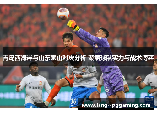 青岛西海岸与山东泰山对决分析 聚焦球队实力与战术博弈