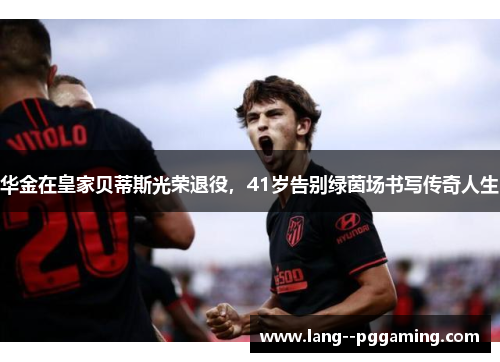 华金在皇家贝蒂斯光荣退役，41岁告别绿茵场书写传奇人生